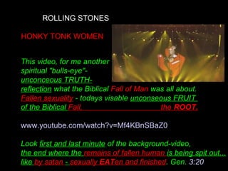 ROLLING STONES
HONKY TONK WOMEN
This video, for me another
spiritual "bulls-eye"-
unconceous TRUTH-
reflection what the Biblical Fall of Man was all about.
Fallen sexuality - todays visable unconseous FRUIT
of the Biblical Fall, the ROOT.
www.youtube.com/watch?v=Mf4KBnSBaZ0
Look first and last minute of the background-video,
the end where the remains of fallen human is being spit out...
like by satan - sexually EATen and finished. Gen. 3:20
 
