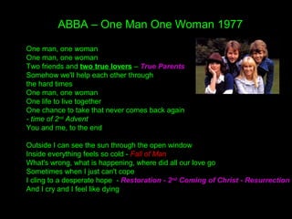 ABBA – One Man One Woman 1977
One man, one woman
One man, one woman
Two friends and two true lovers – True Parents
Somehow we'll help each other through
the hard times
One man, one woman
One life to live together
One chance to take that never comes back again
- time of 2nd
Advent
You and me, to the end
Outside I can see the sun through the open window
Inside everything feels so cold - Fall of Man
What's wrong, what is happening, where did all our love go
Sometimes when I just can't cope
I cling to a desperate hope - Restoration - 2nd
Coming of Christ - Resurrection
And I cry and I feel like dying
 