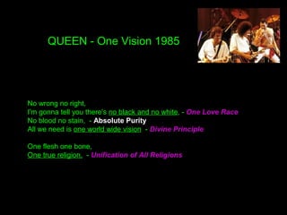 QUEEN - One Vision 1985
No wrong no right,
I'm gonna tell you there's no black and no white, - One Love Race
No blood no stain, - Absolute Purity
All we need is one world wide vision - Divine Principle
One flesh one bone,
One true religion, - Unification of All Religions
 