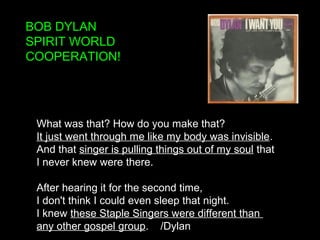 BOB DYLAN
SPIRIT WORLD
COOPERATION!
What was that? How do you make that?
It just went through me like my body was invisible.
And that singer is pulling things out of my soul that
I never knew were there.
After hearing it for the second time,
I don't think I could even sleep that night.
I knew these Staple Singers were different than
any other gospel group. /Dylan
 