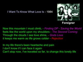 I Want To Know What Love Is - 1984
Now this mountain I must climb, - Finding DP - Saving the World
feels like the world upon my shoulders - The Second Coming
Through the clouds I see love shine, - Gods Love
it keeps me warm as life grows colder - Rejection
In my life there's been heartache and pain
I don't know if I can face it again
Can't stop now, I've traveled so far, to change this lonely life
Foreigner
 