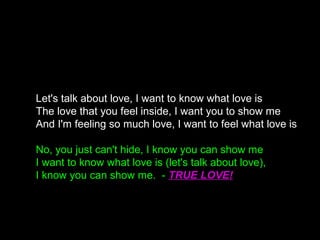 Let's talk about love, I want to know what love is
The love that you feel inside, I want you to show me
And I'm feeling so much love, I want to feel what love is
No, you just can't hide, I know you can show me
I want to know what love is (let's talk about love),
I know you can show me. - TRUE LOVE!
 