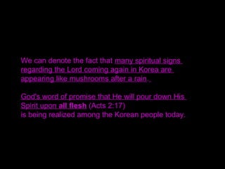 We can denote the fact that many spiritual signs
regarding the Lord coming again in Korea are
appearing like mushrooms after a rain.
God's word of promise that He will pour down His
Spirit upon all flesh (Acts 2:17)
is being realized among the Korean people today.
 