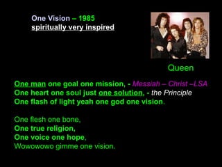 One man one goal one mission, - Messiah – Christ –LSA
One heart one soul just one solution, - the Principle
One flash of light yeah one god one vision.
One flesh one bone,
One true religion,
One voice one hope,
Wowowowo gimme one vision.
One Vision – 1985
spiritually very inspired
Queen
 