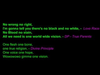 No wrong no right,
I'm gonna tell you there's no black and no white, - Love Race
No Blood no stain,
All we need is one world wide vision. - DP - True Parents
One flesh one bone,
one true religion, - Divine Principle
One voice one hope,
Wowowowo gimme one vision.
 