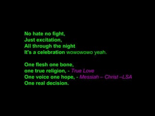 No hate no fight,
Just excitation,
All through the night
It's a celebration wowowowo yeah.
One flesh one bone,
one true religion, - True Love
One voice one hope, - Messiah – Christ –LSA
One real decision.
 