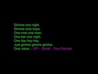 Gimme one night,
Gimme ione hope,
One man one man,
One bar one night,
One day hey hey,
Just gimme gimme gimme
One vision. - DP – Christ - True Parents
 