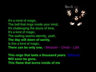 It's a mind of magic,
The bell that rings inside your mind,
It's challenging the doors of time,
It's a kind of magic,
The waiting seems eternity, yeah,
The day will dawn of sanity,
Is this a kind of magic,
There can be only one, - Messiah – Christ – LSA
This reign that lasts a thousand years (Biblical)
Will soon be gone,
This flame that burns inside of me
 