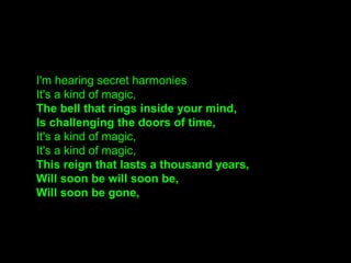 I'm hearing secret harmonies
It's a kind of magic,
The bell that rings inside your mind,
Is challenging the doors of time,
It's a kind of magic,
It's a kind of magic,
This reign that lasts a thousand years,
Will soon be will soon be,
Will soon be gone,
 