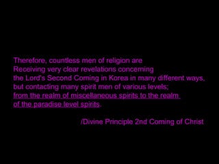 Therefore, countless men of religion are
Receiving very clear revelations concerning
the Lord's Second Coming in Korea in many different ways,
but contacting many spirit men of various levels;
from the realm of miscellaneous spirits to the realm
of the paradise level spirits.
/Divine Principle 2nd Coming of Christ
 