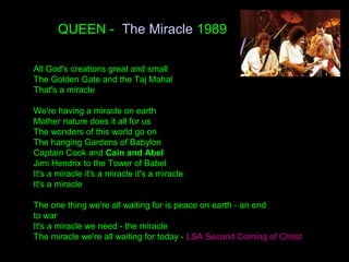 QUEEN - The Miracle 1989
All God's creations great and small
The Golden Gate and the Taj Mahal
That's a miracle
We're having a miracle on earth
Mother nature does it all for us
The wonders of this world go on
The hanging Gardens of Babylon
Captain Cook and Cain and Abel
Jimi Hendrix to the Tower of Babel
It's a miracle it's a miracle it's a miracle
It's a miracle
The one thing we're all waiting for is peace on earth - an end
to war
It's a miracle we need - the miracle
The miracle we're all waiting for today - LSA Second Coming of Christ
 