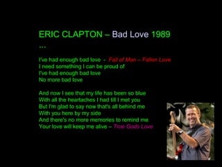 ERIC CLAPTON – Bad Love 1989
...
I've had enough bad love - Fall of Man – Fallen Love
I need something I can be proud of
I've had enough bad love
No more bad love
And now I see that my life has been so blue
With all the heartaches I had till I met you
But I'm glad to say now that's all behind me
With you here by my side
And there's no more memories to remind me
Your love will keep me alive – True Gods Love
 