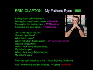 ERIC CLAPTON - My Fathers Eyes 1998
Sailing down behind the sun,
Waiting for my prince to come. - Messiah
Praying for the healing rain - TP Blessing
To restore my soul again. - 1st
Blessing
Just a toe rag on the run.
How did I get here?
What have I done?
When will all my hopes arise? - 2nd
Coming of Christ
How will I know him?
When I look in my father's eyes.
My father's eyes.
When I look in my father's eyes.
My father's eyes.
Then the light begins to shine - Gods Lighting Guidance
And I hear those ancient lullabies. - before FallofMan
 