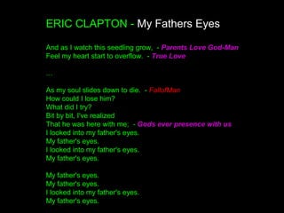 ERIC CLAPTON - My Fathers Eyes
And as I watch this seedling grow, - Parents Love God-Man
Feel my heart start to overflow. - True Love
…
As my soul slides down to die. - FallofMan
How could I lose him?
What did I try?
Bit by bit, I've realized
That he was here with me; - Gods ever presence with us
I looked into my father's eyes.
My father's eyes.
I looked into my father's eyes.
My father's eyes.
My father's eyes.
My father's eyes.
I looked into my father's eyes.
My father's eyes.
 