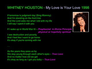 WHITNEY HOUSTON - My Love is Your Love 1998
If tomorrow is judgment day (Sing Mommy)
And I'm standing on the front line
And the Lord asks me what I did with my life
I will say I spent it with you
If I wake up in World War III – Prophecied in Divine Principle
physical or hopefully spiritual
I see destruction and poverty
And I feel like I want to go home
It's okay if you're coming with me
…
As the years they pass us by
We stay young through each other's eyes – True Love
And no matter how old we get
It's okay as long as I got you baby – True Love
 
