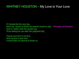 WHITNEY HOUSTON – My Love is Your Love
If I should die this very day
Don't cry, 'cause on Earth we weren't meant to stay – Principle of Creation
And no matter what the people say
I'll be waiting for you after the judgment day
'Cause your love is my love
And my love is your love
It would take an eternity to break us
 