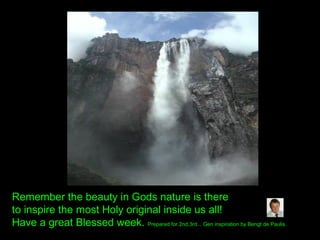 Remember the beauty in Gods nature is there
to inspire the most Holy original inside us all!
Have a great Blessed week. Prepared for 2nd,3rd... Gen inspiration by Bengt de Paulis.
 