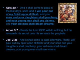 • Acts 2:17 - And it shall come to pass in
the last days, saith God, I will pour out
of my Spirit upon all flesh: and your
sons and your daughters shall prophesy,
and your young men shall see visions,
and your old men shall dream dreams:
• Amos 3:7 - Surely the Lord GOD will do nothing, but he
revealeth his secret unto his servants the prophets.
• Joel 2:28 - And it shall come to pass afterward, [that] I will
pour out my spirit upon all flesh; and your sons and your
daughters shall prophesy, your old men shall dream
dreams, your young men shall see visions:
 
