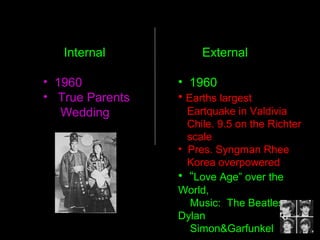 • 1960
• Earths largest
Eartquake in Valdivia
Chile. 9.5 on the Richter
scale
• Pres. Syngman Rhee
Korea overpowered
• “Love Age” over the
World,
Music: The Beatles,
Dylan
Simon&Garfunkel
Internal External
• 1960
• True Parents
Wedding
 