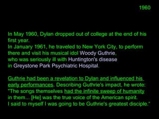 In May 1960, Dylan dropped out of college at the end of his
first year.
In January 1961, he traveled to New York City, to perform
there and visit his musical idol Woody Guthrie,
who was seriously ill with Huntington's disease
in Greystone Park Psychiatric Hospital.
Guthrie had been a revelation to Dylan and influenced his
early performances. Describing Guthrie's impact, he wrote:
"The songs themselves had the infinite sweep of humanity
in them... [He] was the true voice of the American spirit.
I said to myself I was going to be Guthrie's greatest disciple.“
1960
 