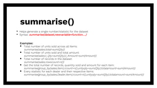 • Helps generate a single number/statistic for the dataset
• Syntax: summarise(dataset,newvariable=function….)
Examples:
 Total number of units sold across all Items:
summarise(sales,total=sum(Qty))
 Total number of units sold and total amount:
summarise(sales,t_Qty=sum(Qty),t_Amount=sum(Amount))
 Total number of records in the dataset:
summarise(sales,rowscount=n())
 Get the total number of records, quantity sold and amount for each item:
summarise(group_by(sales,Item),rcount=n(),untiyqty=sum(Qty),totalamount=sum(Amount))
 Every statistic for each dealer and their respective items:
summarise(group_by(sales,Dealer,Item),rcount=n(),untiyqty=sum(Qty),totalamount=sum(Amount))
summarise()
 
