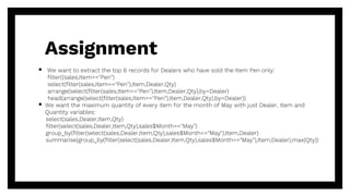  We want to extract the top 6 records for Dealers who have sold the Item Pen only:
filter((sales,Item=="Pen")
select(filter(sales,Item=="Pen"),Item,Dealer,Qty)
arrange(select(filter(sales,Item=="Pen"),Item,Dealer,Qty),by=Dealer)
head(arrange(select(filter(sales,Item=="Pen"),Item,Dealer,Qty),by=Dealer))
 We want the maximum quantity of every item for the month of May with just Dealer, Item and
Quantity variables:
select(sales,Dealer,Item,Qty)
filter(select(sales,Dealer,Item,Qty),sales$Month=="May")
group_by(filter(select(sales,Dealer,Item,Qty),sales$Month=="May"),Item,Dealer)
summarise(group_by(filter(select(sales,Dealer,Item,Qty),sales$Month=="May"),Item,Dealer),max(Qty))
Assignment
 