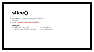 • Helps extract records (rows) based on their
position.
• Syntax: slice(dataset,row numbers)
Examples:
 Select first ten rows: slice(sales,1:10)
 Select rows fifteen to twenty: slice(sales,15:20)
slice()
 