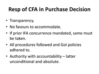 Resp of CFA in Purchase Decision
• Transparency.
• No favours to accommodate.
• If prior IFA concurrence mandated, same must
be taken.
• All procedures followed and GoI policies
adhered to.
• Authority with accountability – latter
unconditional and absolute.
 