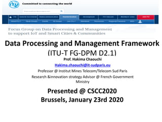 Data Processing and Management Framework
(ITU-T FG-DPM D2.1)
Prof. Hakima Chaouchi
Hakima.chaouchi@it-sudparis.eu
Professor @ Institut Mines Telecom/Telecom Sud Paris
Research &innovation strategy Advisor @ French Government
Ministry
Presented @ CSCC2020
Brussels, January 23rd 2020
 