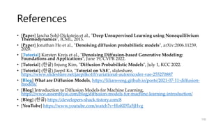 References
• [Paper] Jascha Sohl-Dickstein et al., "Deep Unsupervised Learning using Nonequilibrium
Thermodynamics", ICML, 2015.
• [Paper] Jonathan Ho et al., "Denoising diffusion probabilistic models", arXiv:2006.11239,
2020.
• [Tutorial] Karsten Kreis et al., "Denoising Diffusion-based Generative Modeling:
Foundations and Applications", June 19, CVPR 2022.
• [Tutorial] (한글) Injung Kim, "Diffusion Probabilistic Models", July 1, KCC 2022.
• [Tutorial] (한글) Jaepil Ko, "Tutorial on VAE", slideshare,
https://www.slideshare.net/jaepilko10/variational-autoencoder-vae-255270887
• [Blog] What are Diffusion Models, https://lilianweng.github.io/posts/2021-07-11-diffusion-
models/
• [Blog] Introduction to Diffusion Models for Machine Learning,
https://www.assemblyai.com/blog/diffusion-models-for-machine-learning-introduction/
• [Blog] (한글) https://developers-shack.tistory.com/8
• [YouTube] https://www.youtube.com/watch?v=HoKDTa5jHvg
106
 