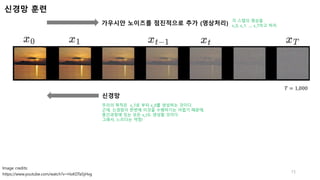 𝑇 = 1,000
가우시안 노이즈를 점진적으로 추가 (영상처리)
신경망
신경망 훈련
15
https://www.youtube.com/watch?v=HoKDTa5jHvg
Image credits:
각 스텝의 영상을
x_0, x_1, …, x_T라고 하자.
우리의 목적은 x_T로 부터 x_0를 생성하는 것이다.
근데, 신경망이 한번에 이것을 수행하기는 어렵기 때문에,
중간과정에 있는 모든 x_t도 생성할 것이다.
그래서, 느리다는 약점!
 