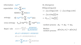 𝐸 𝑋 = ෍
𝑥
𝑥𝑝(𝑥)
𝐸 𝑓 𝑋 = ෍
𝑥
𝑓 𝑥 𝑝(𝑥)
𝐸 −𝑙𝑜𝑔𝑝 𝑋 = ෍
𝑥
−𝑙𝑜𝑔𝑝 𝑥 𝑝(𝑥)
-𝑙𝑜𝑔𝑝 𝑥
information
expectation
entropy
𝑝 𝑥, 𝑦 = 𝑝 𝑥 𝑝 𝑦 𝑥 = 𝑝 𝑦 𝑝(𝑥|𝑦)
𝑝 𝑥, 𝑦, 𝑧 = 𝑝 𝑥 𝑝 𝑦 𝑥 𝑝(𝑧|𝑥, 𝑦)
Bayes’ rule 𝑝 𝑦 𝑥 =
𝑝 𝑥, 𝑦
𝑝 𝑥
=
𝑝 𝑦 𝑝(𝑥|𝑦)
σ𝑦 𝑝 𝑦 𝑝(𝑥|𝑦)
𝑝 𝑥 = ෍
𝑦
𝑝(𝑥, 𝑦) = ෍
𝑦
𝑝 𝑦 𝑝(𝑥|𝑦)
6
random process
Markov
random process
KL divergence
cross-entropy 𝐸 −𝑙𝑜𝑔𝑝 𝑋
= ෍
𝑥
−𝑙𝑜𝑔𝑝 𝑥
𝑞(𝑥)
𝑞(𝑥)
 