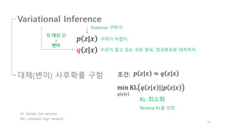 Variational Inference
𝑝 𝑧|𝑥
𝑞 𝑧|𝑥
구하기 어렵다.
꿩 대신 닭
변이
우리가 알고 있는 쉬운 분포; 정규분포로 대치하자.
𝑝 𝑧|𝑥 ≈ 𝑞 𝑧|𝑥
조건:
KL 최소화
min KL 𝑞 𝑧|𝑥 ||𝑝 𝑧|𝑥
67
Posterior 구하기
대체(변이) 사후확률 구함
𝑞 𝑧|𝑥
Reverse KL을 선호
VI : biased, low variance
MC: unbiased, high variance
 