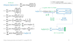 𝐾𝐿 𝑞 𝑧|𝑥 ||𝑝 𝑧|𝑥 = − ෍ 𝑞 𝑧|𝑥 𝑙𝑜𝑔
𝑝 𝑧|𝑥
𝑞 𝑧|𝑥
= − ෍ 𝑞 𝑧|𝑥 𝑙𝑜𝑔
𝑝 𝑥, 𝑧
𝑝 𝑥
𝑞 𝑧|𝑥
1
= − ෍ 𝑞 𝑧|𝑥 𝑙𝑜𝑔
𝑝 𝑥, 𝑧
𝑞 𝑧|𝑥
1
𝑝 𝑥
= − ෍ 𝑞 𝑧|𝑥 𝑙𝑜𝑔
𝑝 𝑥, 𝑧
𝑞 𝑧|𝑥
+ 𝑙𝑜𝑔
1
𝑝 𝑥
= − ෍ 𝑞 𝑧|𝑥 𝑙𝑜𝑔
𝑝 𝑥, 𝑧
𝑞 𝑧|𝑥
+ ෍
𝑧
𝑞 𝑧|𝑥 𝑙𝑜𝑔 𝑝 𝑥
= − ෍ 𝑞 𝑧|𝑥 𝑙𝑜𝑔
𝑝 𝑥, 𝑧
𝑞 𝑧|𝑥
+ 𝑙𝑜𝑔 𝑝 𝑥 ෍
𝑧
𝑞 𝑧|𝑥
= − ෍ 𝑞 𝑧|𝑥 𝑙𝑜𝑔
𝑝 𝑥, 𝑧
𝑞 𝑧|𝑥
+ 𝑙𝑜𝑔 𝑝 𝑥
1
𝑙𝑜𝑔 𝑝 𝑥 = 𝐾𝐿 𝑞 𝑧|𝑥 ||𝑝 𝑧|𝑥 + ෍ 𝑞 𝑧|𝑥 𝑙𝑜𝑔
𝑝 𝑥, 𝑧
𝑞 𝑧|𝑥
𝑥 is given, then it is fixed
68
https://www.youtube.com/watch?v=uaaqyVS9-rM
𝑙𝑜𝑔 𝑝 𝑥 ≥
최소화
해야함
최대화
하면 된다.
꿩 대신 닭
≥ 0
෍ 𝑞 𝑧|𝑥 𝑙𝑜𝑔
𝑝 𝑥, 𝑧
𝑞 𝑧|𝑥
𝑥 in black: a random variable
𝑥 in gray: a fixed value of the random variable 𝑥
결국, 이 term을 최대화
 