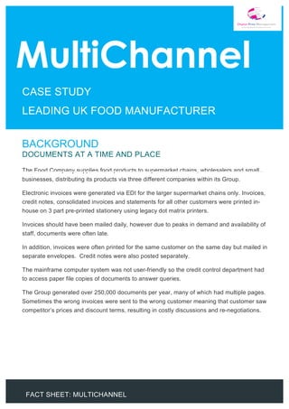 FACT SHEET: MULTICHANNEL
	
	
	
	
	
	
	
	
	
	
	 	
	
	
	
	
	
	
	
	 	
	
	 	
BACKGROUND
DOCUMENTS AT A TIME AND PLACE
The Food Company supplies food products to supermarket chains, wholesalers and small
businesses, distributing its products via three different companies within its Group.
Electronic invoices were generated via EDI for the larger supermarket chains only. Invoices,
credit notes, consolidated invoices and statements for all other customers were printed in-
house on 3 part pre-printed stationery using legacy dot matrix printers.
Invoices should have been mailed daily, however due to peaks in demand and availability of
staff, documents were often late.
In addition, invoices were often printed for the same customer on the same day but mailed in
separate envelopes. Credit notes were also posted separately.
The mainframe computer system was not user-friendly so the credit control department had
to access paper file copies of documents to answer queries.
The Group generated over 250,000 documents per year, many of which had multiple pages.
Sometimes the wrong invoices were sent to the wrong customer meaning that customer saw
competitor’s prices and discount terms, resulting in costly discussions and re-negotiations.
	
CASE STUDY
LEADING UK FOOD MANUFACTURER
 