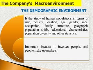 involves people, and
Important because it
people make up markets.
THE DEMOGRAPHIC ENVIRONMENT
Is the study of human populations in terms of
size, density, location, age, gender, race,
occupation, family structure, geographic
population shifts, educational characteristics,
population diversity and other statistics.
 