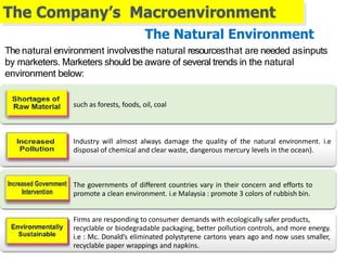 The Company’s Macroenvironment
Industry will almost always damage the quality of the natural environment. i.e
disposal of chemical and clear waste, dangerous mercury levels in the ocean).
The governments of different countries vary in their concern and efforts to
promote a clean environment. i.e Malaysia : promote 3 colors of rubbish bin.
Firms are responding to consumer demands with ecologically safer products,
recyclable or biodegradable packaging, better pollution controls, and more energy.
i.e : Mc. Donald’s eliminated polystyrene cartons years ago and now uses smaller,
recyclable paper wrappings and napkins.
The Natural Environment
The natural environment involvesthe natural resourcesthat are needed asinputs
by marketers. Marketers should be aware of several trends in the natural
environment below:
such as forests, foods, oil, coal
 