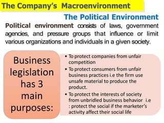 The Company’s Macroenvironment
• To protect companies from unfair
competition
• To protect consumers from unfair
business practices i.e the firm use
unsafe material to produce the
product.
• To protect the interests of society
from unbridled business behavior i.e
: protect the social if the marketer’s
activity affect their social life
Business
legislation
has 3
main
purposes:
The Political Environment
Political environment consists of laws, government
agencies, and pressure groups that influence or limit
various organizations and individuals in a given society.
 