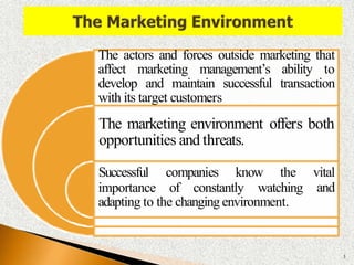 The actors and forces outside marketing that
affect marketing management’s ability to
develop and maintain successful transaction
with its target customers
The marketing environment offers both
opportunities and threats.
importance of constantly watching
Successful companies know the vital
and
adapting to the changing environment.
3
 