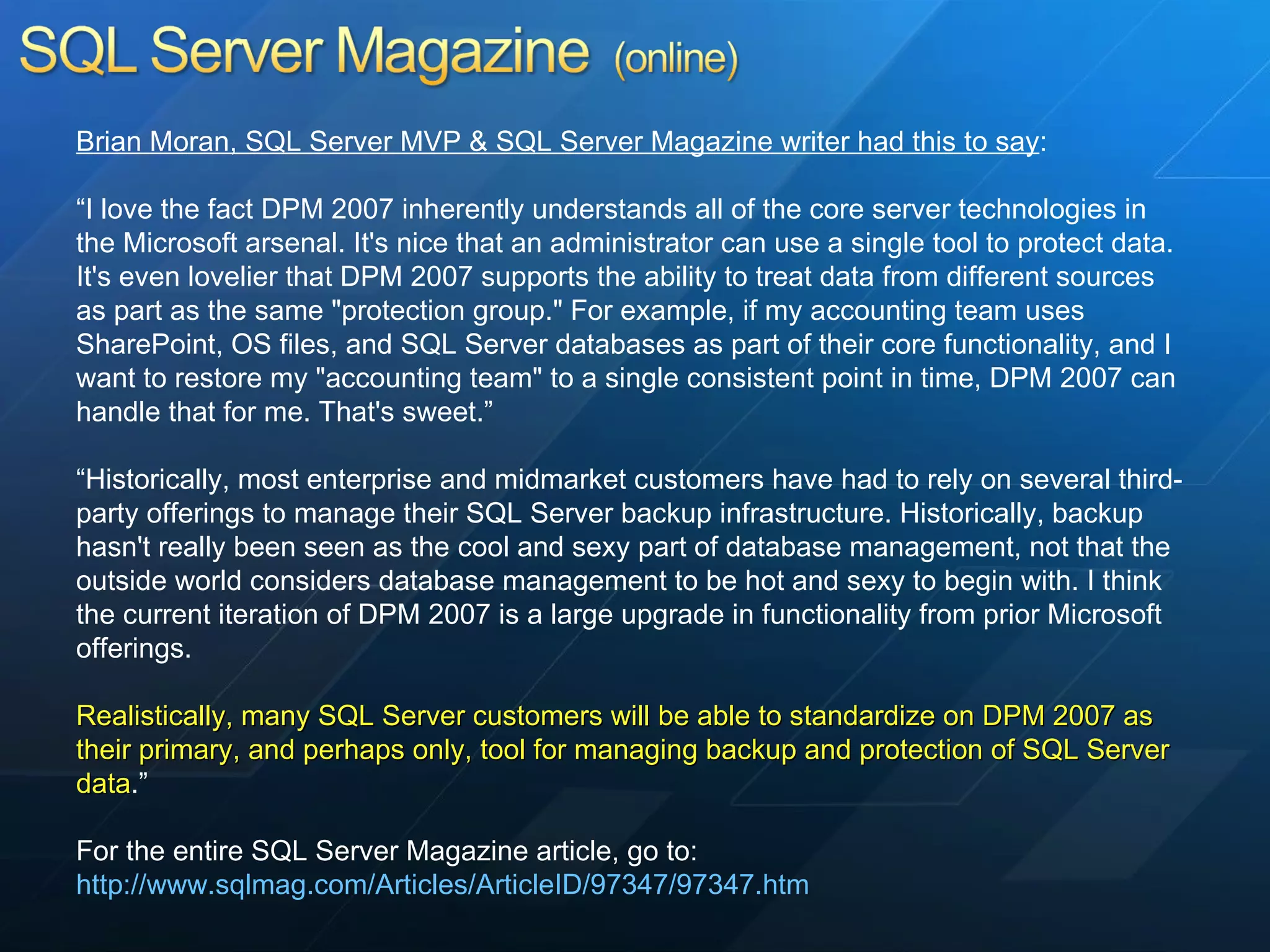 Brian Moran, SQL Server MVP & SQL Server Magazine writer had this to say : “ I love the fact DPM 2007 inherently understands all of the core server technologies in the Microsoft arsenal. It's nice that an administrator can use a single tool to protect data. It's even lovelier that DPM 2007 supports the ability to treat data from different sources as part as the same &quot;protection group.&quot; For example, if my accounting team uses SharePoint, OS files, and SQL Server databases as part of their core functionality, and I want to restore my &quot;accounting team&quot; to a single consistent point in time, DPM 2007 can handle that for me. That's sweet.” “ Historically, most enterprise and midmarket customers have had to rely on several third-party offerings to manage their SQL Server backup infrastructure. Historically, backup hasn't really been seen as the cool and sexy part of database management, not that the outside world considers database management to be hot and sexy to begin with. I think the current iteration of DPM 2007 is a large upgrade in functionality from prior Microsoft offerings.  Realistically, many SQL Server customers will be able to standardize on DPM 2007 as their primary, and perhaps only, tool for managing backup and protection of SQL Server data .” For the entire SQL Server Magazine article, go to:  http://www.sqlmag.com/Articles/ArticleID/97347/97347.htm 