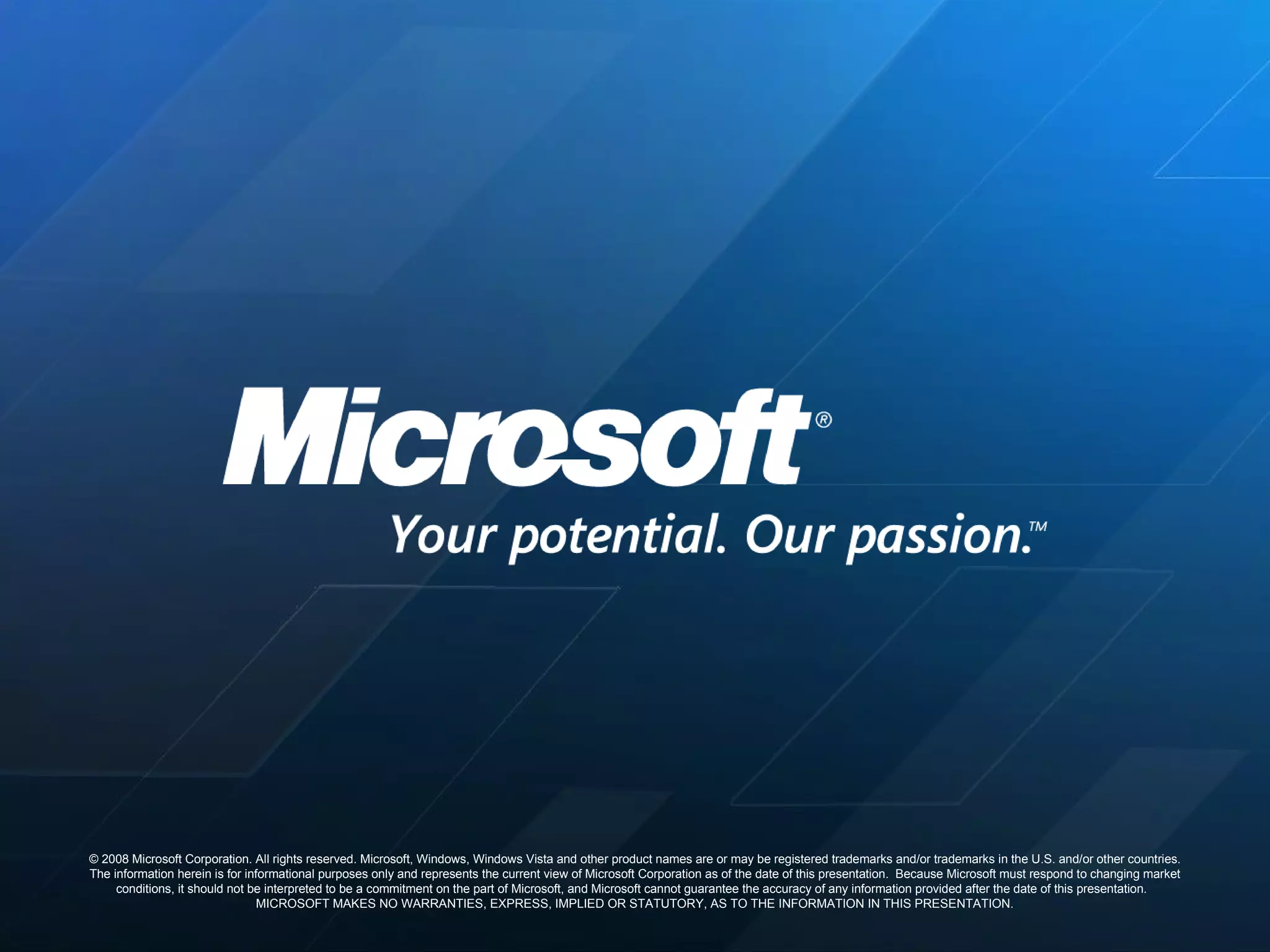 © 2008 Microsoft Corporation. All rights reserved. Microsoft, Windows, Windows Vista and other product names are or may be registered trademarks and/or trademarks in the U.S. and/or other countries. The information herein is for informational purposes only and represents the current view of Microsoft Corporation as of the date of this presentation.  Because Microsoft must respond to changing market conditions, it should not be interpreted to be a commitment on the part of Microsoft, and Microsoft cannot guarantee the accuracy of any information provided after the date of this presentation.  MICROSOFT MAKES NO WARRANTIES, EXPRESS, IMPLIED OR STATUTORY, AS TO THE INFORMATION IN THIS PRESENTATION. 