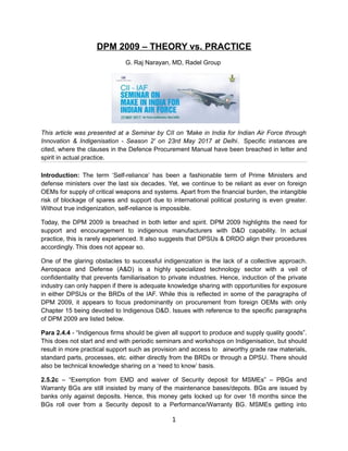 DPM 2009 – THEORY vs. PRACTICE
G. Raj Narayan, MD, Radel Group
This article was presented at a Seminar by CII on 'Make in India for Indian Air Force through
Innovation & Indigenisation - Season 2' on 23rd May 2017 at Delhi. Specific instances are
cited, where the clauses in the Defence Procurement Manual have been breached in letter and
spirit in actual practice.
Introduction: The term ‘Self-reliance’ has been a fashionable term of Prime Ministers and
defense ministers over the last six decades. Yet, we continue to be reliant as ever on foreign
OEMs for supply of critical weapons and systems. Apart from the financial burden, the intangible
risk of blockage of spares and support due to international political posturing is even greater.
Without true indigenization, self-reliance is impossible.
Today, the DPM 2009 is breached in both letter and spirit. DPM 2009 highlights the need for
support and encouragement to indigenous manufacturers with D&D capability. In actual
practice, this is rarely experienced. It also suggests that DPSUs & DRDO align their procedures
accordingly. This does not appear so.
One of the glaring obstacles to successful indigenization is the lack of a collective approach.
Aerospace and Defense (A&D) is a highly specialized technology sector with a veil of
confidentiality that prevents familiarisation to private industries. Hence, induction of the private
industry can only happen if there is adequate knowledge sharing with opportunities for exposure
in either DPSUs or the BRDs of the IAF. While this is reflected in some of the paragraphs of
DPM 2009, it appears to focus predominantly on procurement from foreign OEMs with only
Chapter 15 being devoted to Indigenous D&D. Issues with reference to the specific paragraphs
of DPM 2009 are listed below.
Para 2.4.4 - “Indigenous firms should be given all support to produce and supply quality goods”.
This does not start and end with periodic seminars and workshops on Indigenisation, but should
result in more practical support such as provision and access to airworthy grade raw materials,
standard parts, processes, etc. either directly from the BRDs or through a DPSU. There should
also be technical knowledge sharing on a ‘need to know’ basis.
2.5.2c – “Exemption from EMD and waiver of Security deposit for MSMEs” – PBGs and
Warranty BGs are still insisted by many of the maintenance bases/depots. BGs are issued by
banks only against deposits. Hence, this money gets locked up for over 18 months since the
BGs roll over from a Security deposit to a Performance/Warranty BG. MSMEs getting into
1
 