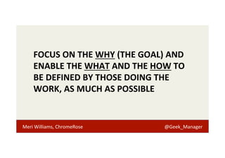 FOCUS 
ON 
THE 
WHY 
(THE 
GOAL) 
AND 
ENABLE 
THE 
WHAT 
AND 
THE 
HOW 
TO 
BE 
DEFINED 
BY 
THOSE 
DOING 
THE 
WORK, 
AS 
MUCH 
AS 
POSSIBLE 
Meri 
Williams, 
ChromeRose 
@Geek_Manager 
 