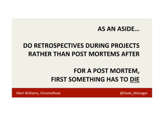AS 
AN 
ASIDE… 
DO 
RETROSPECTIVES 
DURING 
PROJECTS 
RATHER 
THAN 
POST 
MORTEMS 
AFTER 
FOR 
A 
POST 
MORTEM, 
FIRST 
SOMETHING 
HAS 
TO 
DIE 
Meri 
Williams, 
ChromeRose 
@Geek_Manager 
 