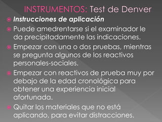  Instrucciones de aplicación
 Puede amedrentarse si el examinador le
da precipitadamente las indicaciones.
 Empezar con una o dos pruebas, mientras
se pregunta algunos de los reactivos
personales-sociales.
 Empezar con reactivos de prueba muy por
debajo de la edad cronológica para
obtener una experiencia inicial
afortunada.
 Quitar los materiales que no está
aplicando, para evitar distracciones.
 