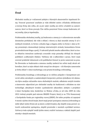 9
Úvod
Obchodná značka je v súčasnosti jedným z hlavných ukazovateľov úspešnosti fir-
my. Venovať pozornosť značkám je však dôležité nielen z hľadiska obľúbenosti
a rozvoja firmy ako celku, ale aj pre vplyv značky, jej cieľov a hodnôt na zamest-
nancov, ktorí vo firme pracujú. Čím väčšiu pozornosť firma venuje budovaniu sil-
nej značky, tým je úspešnejšia.
Problematika obchodnej značky, jej budovania a zmeny je v celosvetovom meradle
dostatočne prebádaná. Ide však o oblasť, v ktorej sa dejú neustále zmeny či už v
módnych trendoch, vo forme a obsahu loga a sloganu alebo vo forme v akej sa fir-
my prezentujú a komunikujú (nástup internetových stránok, komunikácia firiem
prostredníctvom blogu a pod.). V zahraničí pôsobí mnoho odborníkov, ktorí sa tou-
to oblasťou intenzívne zaoberajú a neustále svoje poznatky zhŕňajú do rôznych
publikácií a odborných článkov. Väčšinou ide o odborníkov z praxe, ktorí majú
overené praktické skúsenosti a ich publikačná činnosť je preto zameraná na prax.
Na Slovensku sa budovaním a zmenou značky zaoberá len veľmi malý okruh od-
borníkov, ktorí sa tejto oblasti však venujú len okrajovo – ich hlavným zameraním
je širšia oblasť v rámci marketingu a nie priamo branding a rebranding.
Problematika brandingu a rebrandingu je vo väčšine prípadov v kompetencii uni-
verzít alebo národných a nadnárodných korporácií, pričom výsledkom ich skúma-
nia býva analýza súčasného stavu obchodných značiek, odhalenie nových trendov
a stanovenie odporúčaní pre obchodné značky do budúcnosti s ohľadom na stav
technológií, aktuálnych trendov a požiadaviek zákazníkov. Jedným z projektov
v rámci Európskej únie, konkrétne vo Walese a Írsku, je od roku 2009 do roku
2012 riešený projekt pod názvom BRAND Project, ktorý je na 75% financovaný
z Európskeho fondu pre regionálny rozvoj (ERDF). Do tohto projektu sú zapojené
4 mestá z týchto dvoch krajín, ktoré majú prejsť postupnou zmenou (rebranding sa
môže týkať nielen firiem ale aj miest a celých krajín), aby zlepšili svoju povesť, vy-
tvorili cezhraničnú spoluprácu, zlepšili prostredie v mestách a prilákali turistov.
Cieľom je teda vylepšiť imidž týchto miest, rozšíriť turizmus a taktiež zlepšiť pod-
mienky v daných mestách.
 