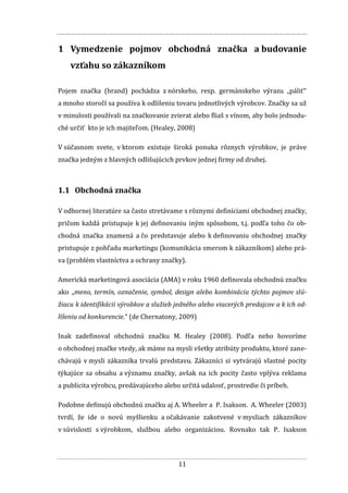 11
1 Vymedzenie pojmov obchodná značka a budovanie
vzťahu so zákazníkom
Pojem značka (brand) pochádza z nórskeho, resp. germánskeho výrazu „páliť“
a mnoho storočí sa používa k odlíšeniu tovaru jednotlivých výrobcov. Značky sa už
v minulosti používali na značkovanie zvierat alebo fliaš s vínom, aby bolo jednodu-
ché určiť kto je ich majiteľom. (Healey, 2008)
V súčasnom svete, v ktorom existuje široká ponuka rôznych výrobkov, je práve
značka jedným z hlavných odlišujúcich prvkov jednej firmy od druhej.
1.1 Obchodná značka
V odbornej literatúre sa často stretávame s rôznymi definíciami obchodnej značky,
pričom každá pristupuje k jej definovaniu iným spôsobom, t.j. podľa toho čo ob-
chodná značka znamená a čo predstavuje alebo k definovaniu obchodnej značky
pristupuje z pohľadu marketingu (komunikácia smerom k zákazníkom) alebo prá-
va (problém vlastníctva a ochrany značky).
Americká marketingová asociácia (AMA) v roku 1960 definovala obchodnú značku
ako „meno, termín, označenie, symbol, design alebo kombináciu týchto pojmov slú-
žiacu k identifikácii výrobkov a služieb jedného alebo viacerých predajcov a k ich od-
líšeniu od konkurencie.“ (de Chernatony, 2009)
Inak zadefinoval obchodnú značku M. Healey (2008). Podľa neho hovoríme
o obchodnej značke vtedy, ak máme na mysli všetky atribúty produktu, ktoré zane-
chávajú v mysli zákazníka trvalú predstavu. Zákazníci si vytvárajú vlastné pocity
týkajúce sa obsahu a významu značky, avšak na ich pocity často vplýva reklama
a publicita výrobcu, predávajúceho alebo určitá udalosť, prostredie či príbeh.
Podobne definujú obchodnú značku aj A. Wheeler a P. Isakson. A. Wheeler (2003)
tvrdí, že ide o novú myšlienku a očakávanie zakotvené v mysliach zákazníkov
v súvislosti s výrobkom, službou alebo organizáciou. Rovnako tak P. Isakson
 