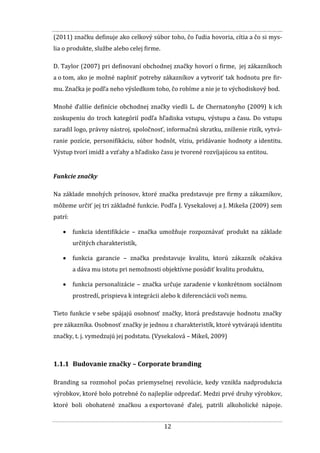 12
(2011) značku definuje ako celkový súbor toho, čo ľudia hovoria, cítia a čo si mys-
lia o produkte, službe alebo celej firme.
D. Taylor (2007) pri definovaní obchodnej značky hovorí o firme, jej zákazníkoch
a o tom, ako je možné naplniť potreby zákazníkov a vytvoriť tak hodnotu pre fir-
mu. Značka je podľa neho výsledkom toho, čo robíme a nie je to východiskový bod.
Mnohé ďalšie definície obchodnej značky viedli L. de Chernatonyho (2009) k ich
zoskupeniu do troch kategórií podľa hľadiska vstupu, výstupu a času. Do vstupu
zaradil logo, právny nástroj, spoločnosť, informačnú skratku, zníženie rizík, vytvá-
ranie pozície, personifikáciu, súbor hodnôt, víziu, pridávanie hodnoty a identitu.
Výstup tvorí imidž a vzťahy a hľadisko času je tvorené rozvíjajúcou sa entitou.
Funkcie značky
Na základe mnohých prínosov, ktoré značka predstavuje pre firmy a zákazníkov,
môžeme určiť jej tri základné funkcie. Podľa J. Vysekalovej a J. Mikeša (2009) sem
patrí:
 funkcia identifikácie – značka umožňuje rozpoznávať produkt na základe
určitých charakteristík,
 funkcia garancie – značka predstavuje kvalitu, ktorú zákazník očakáva
a dáva mu istotu pri nemožnosti objektívne posúdiť kvalitu produktu,
 funkcia personalizácie – značka určuje zaradenie v konkrétnom sociálnom
prostredí, prispieva k integrácii alebo k diferenciácii voči nemu.
Tieto funkcie v sebe spájajú osobnosť značky, ktorá predstavuje hodnotu značky
pre zákazníka. Osobnosť značky je jednou z charakteristík, ktoré vytvárajú identitu
značky, t. j. vymedzujú jej podstatu. (Vysekalová – Mikeš, 2009)
1.1.1 Budovanie značky – Corporate branding
Branding sa rozmohol počas priemyselnej revolúcie, kedy vznikla nadprodukcia
výrobkov, ktoré bolo potrebné čo najlepšie odpredať. Medzi prvé druhy výrobkov,
ktoré boli obohatené značkou a exportované ďalej, patrili alkoholické nápoje.
 