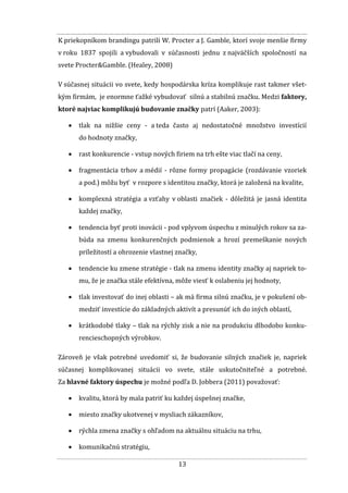 13
K priekopníkom brandingu patrili W. Procter a J. Gamble, ktorí svoje menšie firmy
v roku 1837 spojili a vybudovali v súčasnosti jednu z najväčších spoločností na
svete Procter&Gamble. (Healey, 2008)
V súčasnej situácii vo svete, kedy hospodárska kríza komplikuje rast takmer všet-
kým firmám, je enormne ťažké vybudovať silnú a stabilnú značku. Medzi faktory,
ktoré najviac komplikujú budovanie značky patrí (Aaker, 2003):
 tlak na nižšie ceny - a teda často aj nedostatočné množstvo investícií
do hodnoty značky,
 rast konkurencie - vstup nových firiem na trh ešte viac tlačí na ceny,
 fragmentácia trhov a médií - rôzne formy propagácie (rozdávanie vzoriek
a pod.) môžu byť v rozpore s identitou značky, ktorá je založená na kvalite,
 komplexná stratégia a vzťahy v oblasti značiek - dôležitá je jasná identita
každej značky,
 tendencia byť proti inovácii - pod vplyvom úspechu z minulých rokov sa za-
búda na zmenu konkurenčných podmienok a hrozí premeškanie nových
príležitostí a ohrozenie vlastnej značky,
 tendencie ku zmene stratégie - tlak na zmenu identity značky aj napriek to-
mu, že je značka stále efektívna, môže viesť k oslabeniu jej hodnoty,
 tlak investovať do inej oblasti – ak má firma silnú značku, je v pokušení ob-
medziť investície do základných aktivít a presunúť ich do iných oblastí,
 krátkodobé tlaky – tlak na rýchly zisk a nie na produkciu dlhodobo konku-
rencieschopných výrobkov.
Zároveň je však potrebné uvedomiť si, že budovanie silných značiek je, napriek
súčasnej komplikovanej situácii vo svete, stále uskutočniteľné a potrebné.
Za hlavné faktory úspechu je možné podľa D. Jobbera (2011) považovať:
 kvalitu, ktorá by mala patriť ku každej úspešnej značke,
 miesto značky ukotvenej v mysliach zákazníkov,
 rýchla zmena značky s ohľadom na aktuálnu situáciu na trhu,
 komunikačnú stratégiu,
 