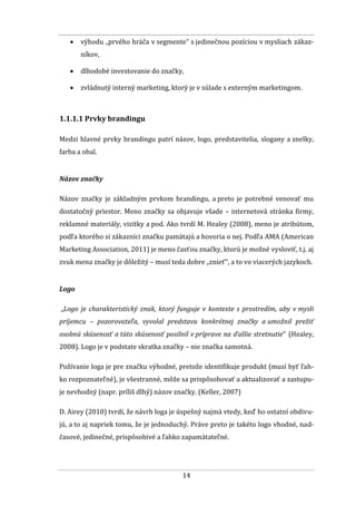 14
 výhodu „prvého hráča v segmente“ s jedinečnou pozíciou v mysliach zákaz-
níkov,
 dlhodobé investovanie do značky,
 zvládnutý interný marketing, ktorý je v súlade s externým marketingom.
1.1.1.1 Prvky brandingu
Medzi hlavné prvky brandingu patrí názov, logo, predstavitelia, slogany a znelky,
farba a obal.
Názov značky
Názov značky je základným prvkom brandingu, a preto je potrebné venovať mu
dostatočný priestor. Meno značky sa objavuje všade – internetová stránka firmy,
reklamné materiály, vizitky a pod. Ako tvrdí M. Healey (2008), meno je atribútom,
podľa ktorého si zákazníci značku pamätajú a hovoria o nej. Podľa AMA (American
Marketing Association, 2011) je meno časťou značky, ktorú je možné vysloviť, t.j. aj
zvuk mena značky je dôležitý – musí teda dobre „znieť“, a to vo viacerých jazykoch.
Logo
„Logo je charakteristický znak, ktorý funguje v kontexte s prostredím, aby v mysli
príjemcu – pozorovateľa, vyvolal predstavu konkrétnej značky a umožnil prežiť
osobnú skúsenosť a túto skúsenosť posilnil v príprave na ďalšie stretnutie“ (Healey,
2008). Logo je v podstate skratka značky – nie značka samotná.
Požívanie loga je pre značku výhodné, pretože identifikuje produkt (musí byť ľah-
ko rozpoznateľné), je všestranné, môže sa prispôsobovať a aktualizovať a zastupu-
je nevhodný (napr. príliš dlhý) názov značky. (Keller, 2007)
D. Airey (2010) tvrdí, že návrh loga je úspešný najmä vtedy, keď ho ostatní obdivu-
jú, a to aj napriek tomu, že je jednoduchý. Práve preto je takéto logo vhodné, nad-
časové, jedinečné, prispôsobivé a ľahko zapamätateľné.
 